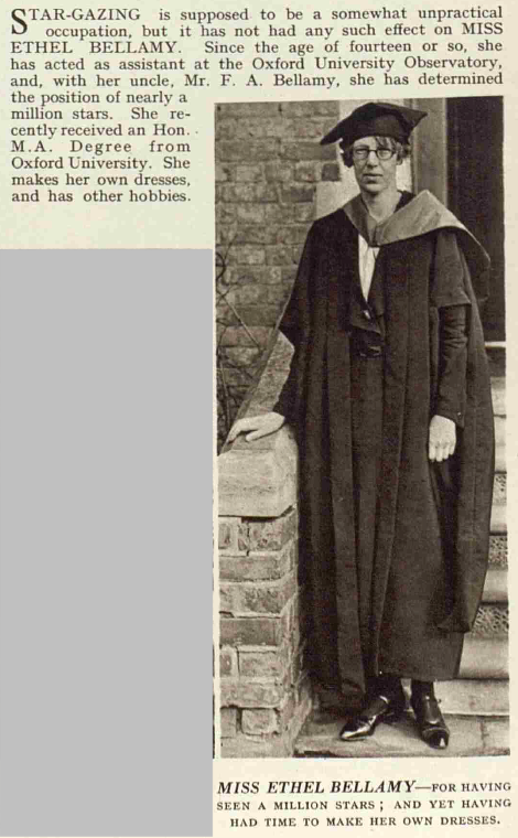 Stargazing is supposed to be a somewhat unpractical occupation but it has not had any such effect on Miss Ethel Bellamy. Since the age of fourteen or so, she has acted as an assistant at the Oxford University Observatory, and, with her uncle, Mr F A Bellamy, she has determined the position of nearly a million stars. She recently received an Hon M A Degree from Oxford University. She makes her own dresses and has other hobbies. Extract from The Sketch Magazine, 7 Feb 1934